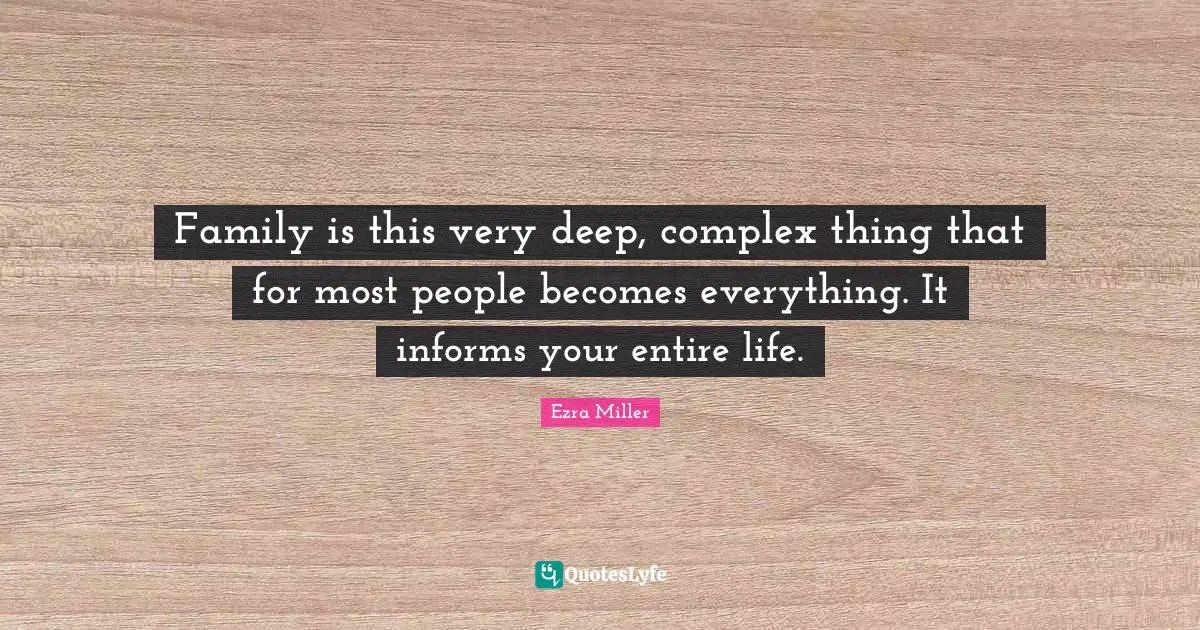Family is this very deep, complex thing that for most people becomes everything. It informs your entire life.