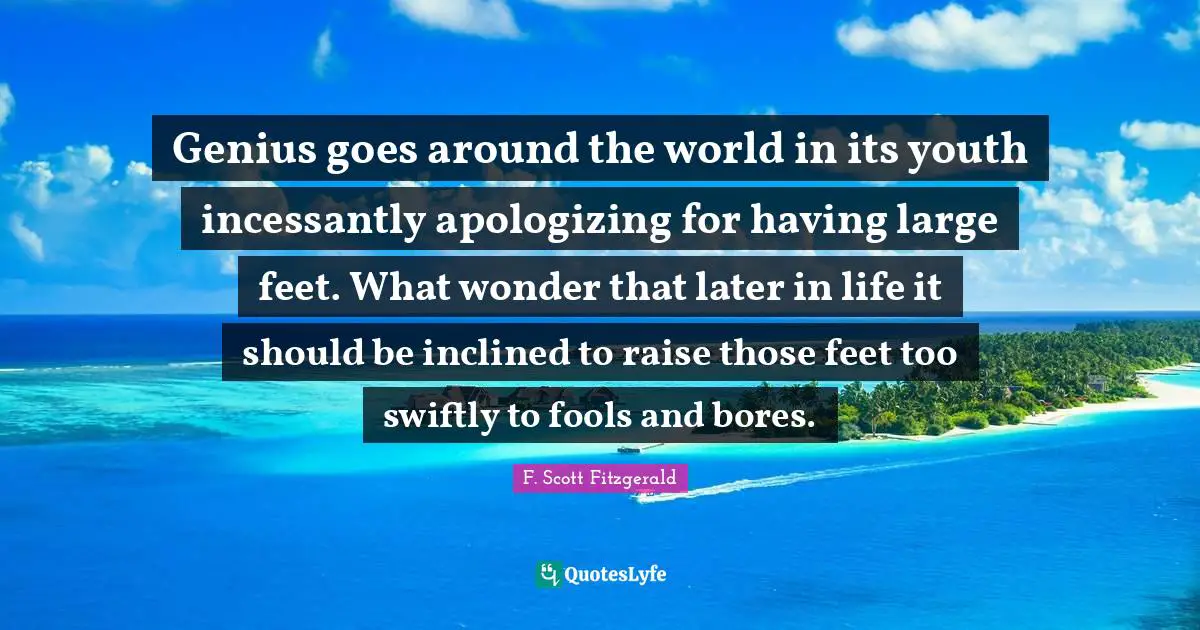 Genius goes around the world in its youth incessantly apologizing for having large feet. What wonder that later in life it should be inclined to raise those feet too swiftly to fools and bores.