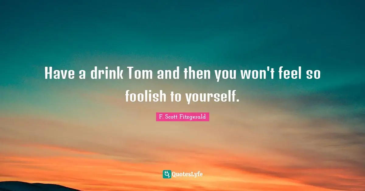 Have a drink Tom and then you won't feel so foolish to yourself.