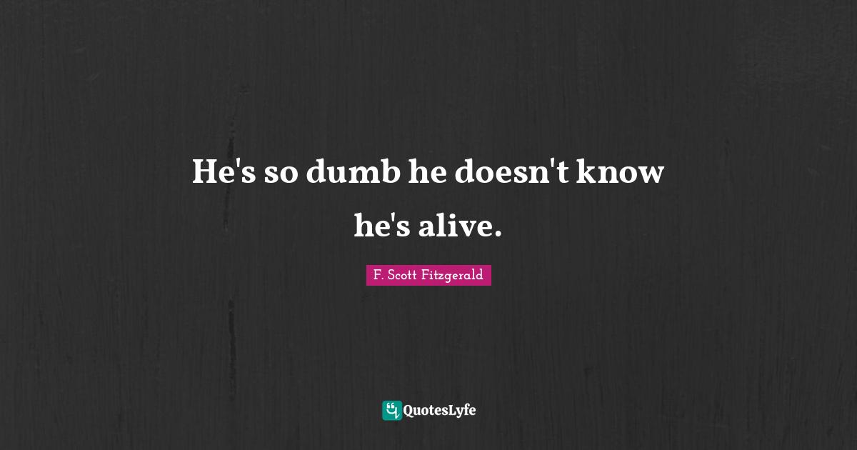 He's so dumb he doesn't know he's alive.