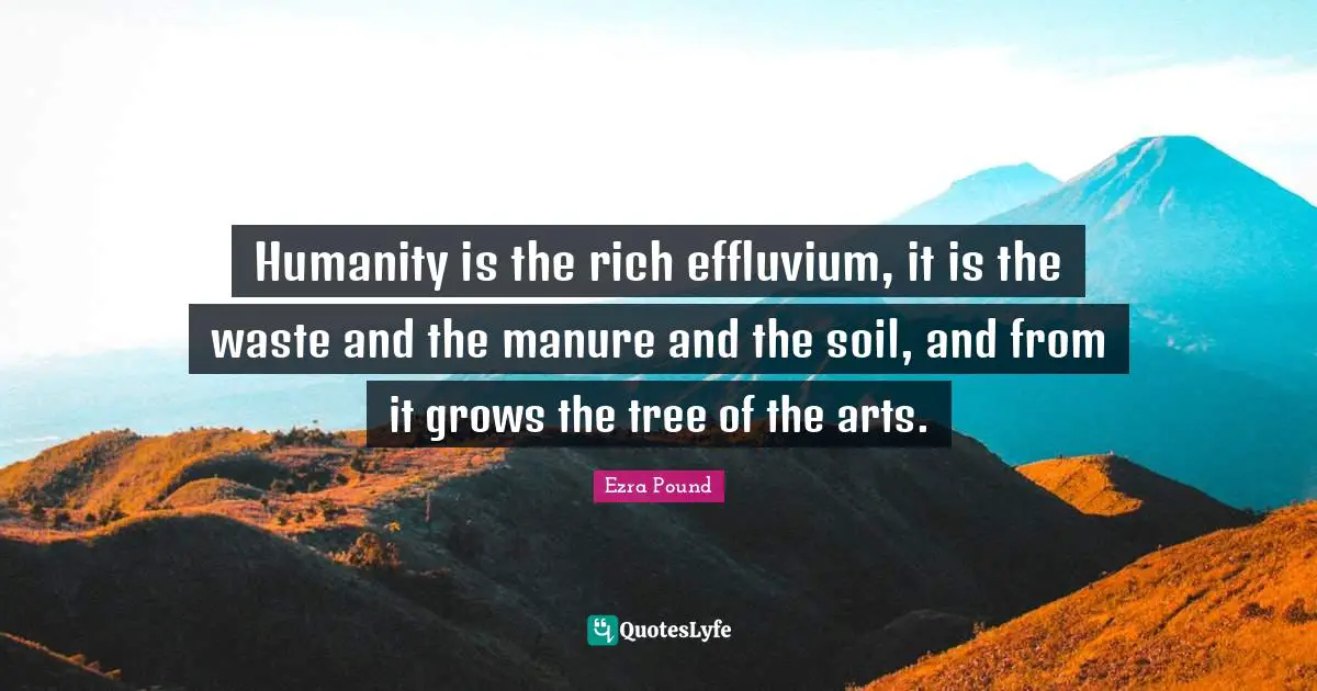Humanity is the rich effluvium, it is the waste and the manure and the soil, and from it grows the tree of the arts.