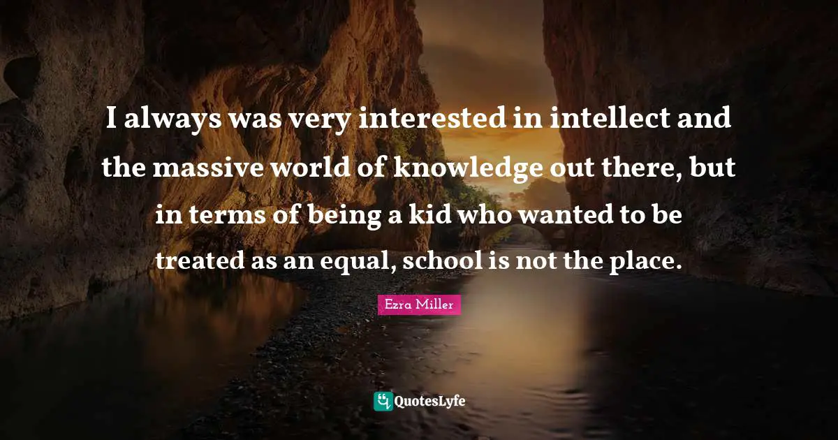I always was very interested in intellect and the massive world of knowledge out there, but in terms of being a kid who wanted to be treated as an equal, school is not the place.