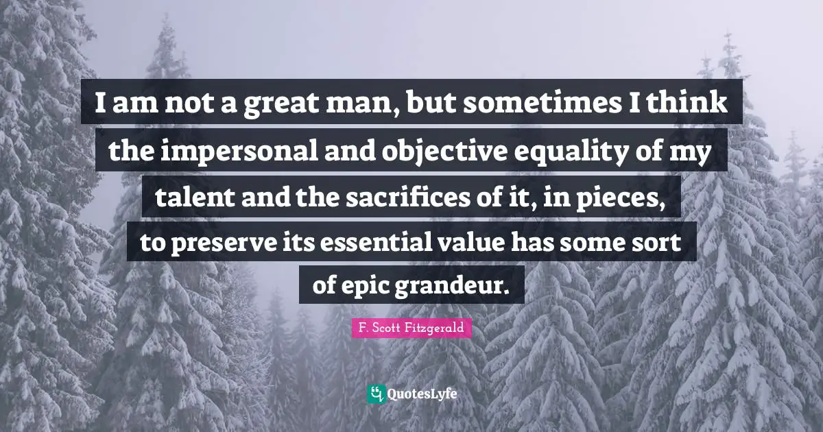 I am not a great man, but sometimes I think the impersonal and objective equality of my talent and the sacrifices of it, in pieces, to preserve its essential value has some sort of epic grandeur.