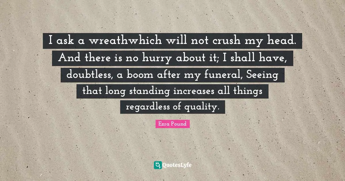 I ask a wreathwhich will not crush my head. And there is no hurry about it; I shall have, doubtless, a boom after my funeral, Seeing that long standing increases all things regardless of quality.