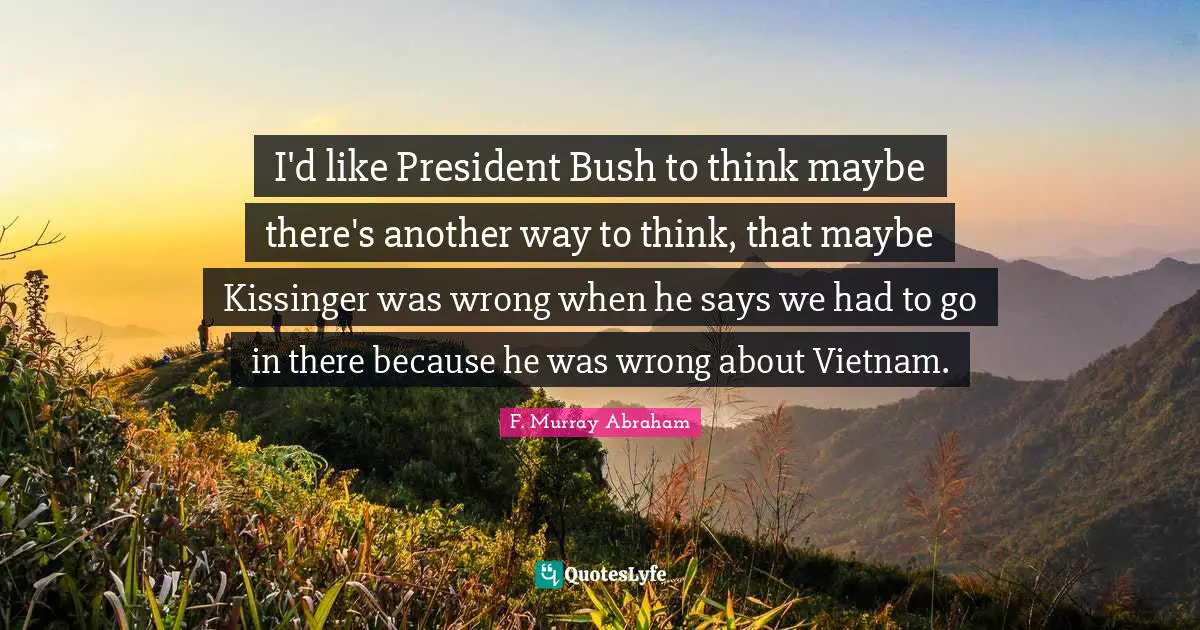 I'd like President Bush to think maybe there's another way to think, that maybe Kissinger was wrong when he says we had to go in there because he was wrong about Vietnam.