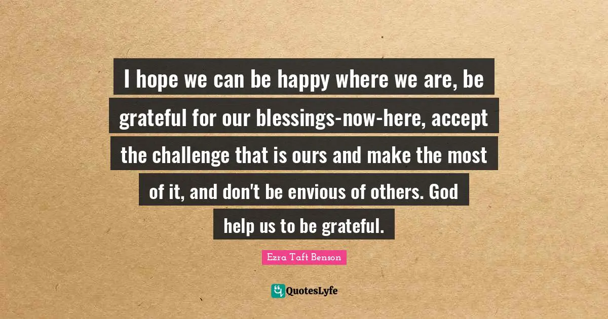 I hope we can be happy where we are, be grateful for our blessings-now-here, accept the challenge that is ours and make the most of it, and don't be envious of others. God help us to be grateful.
