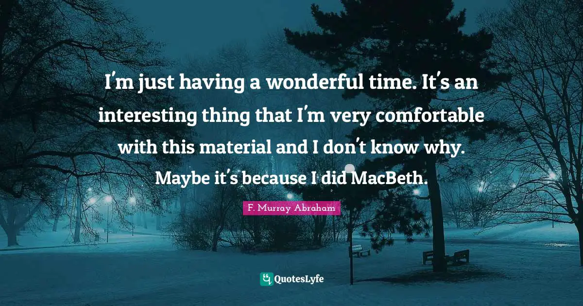 I'm just having a wonderful time. It's an interesting thing that I'm very comfortable with this material and I don't know why. Maybe it's because I did MacBeth.