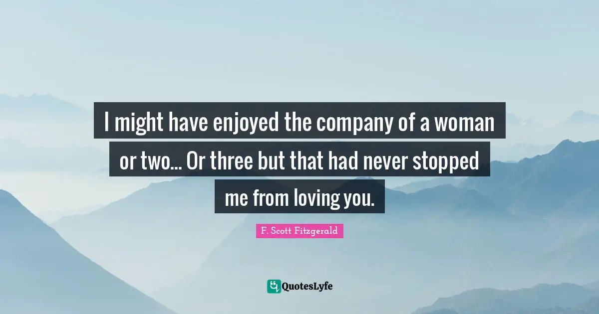 I might have enjoyed the company of a woman or two... Or three but that had never stopped me from loving you.