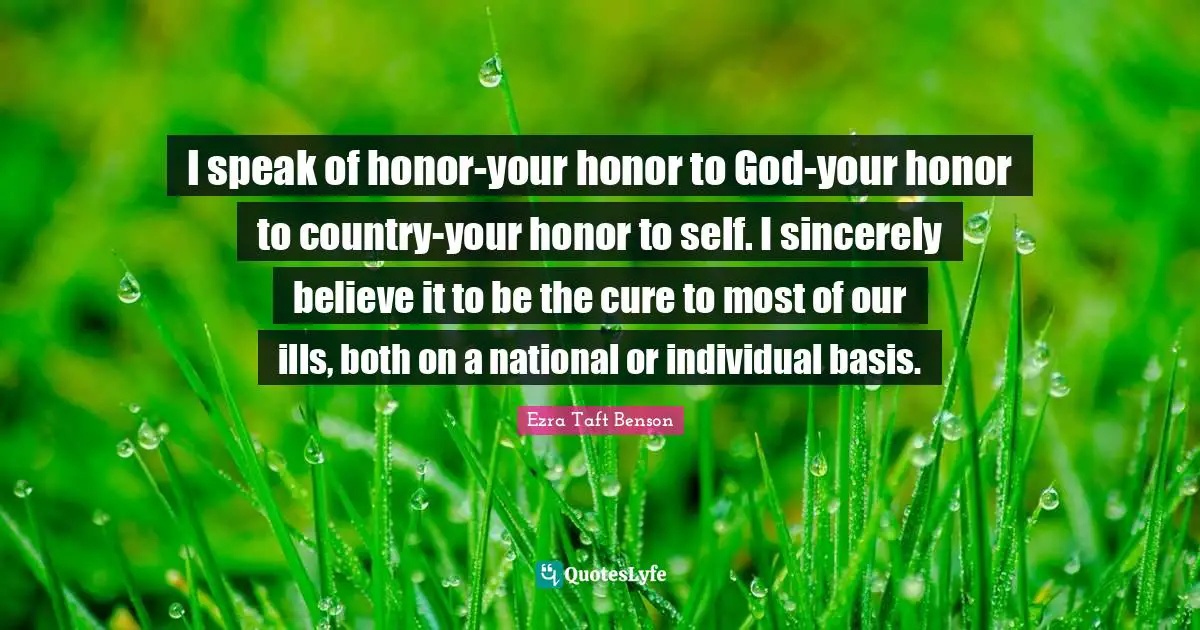 I speak of honor-your honor to God-your honor to country-your honor to self. I sincerely believe it to be the cure to most of our ills, both on a national or individual basis.