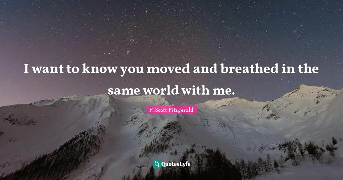 I want to know you moved and breathed in the same world with me.