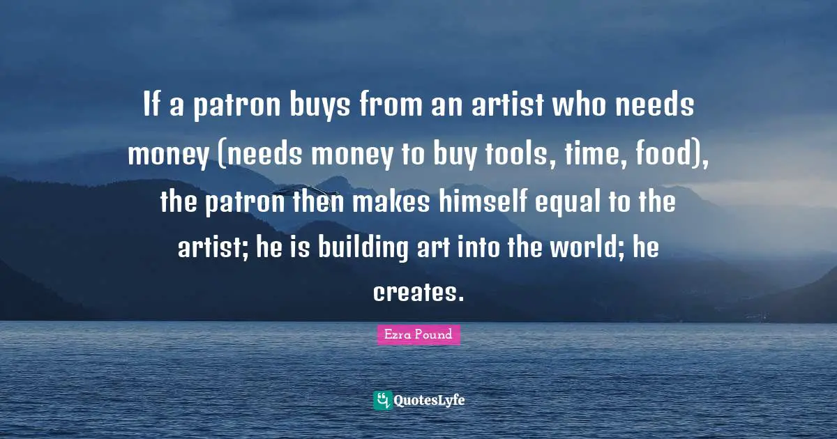 If a patron buys from an artist who needs money (needs money to buy tools, time, food), the patron then makes himself equal to the artist; he is building art into the world; he creates.