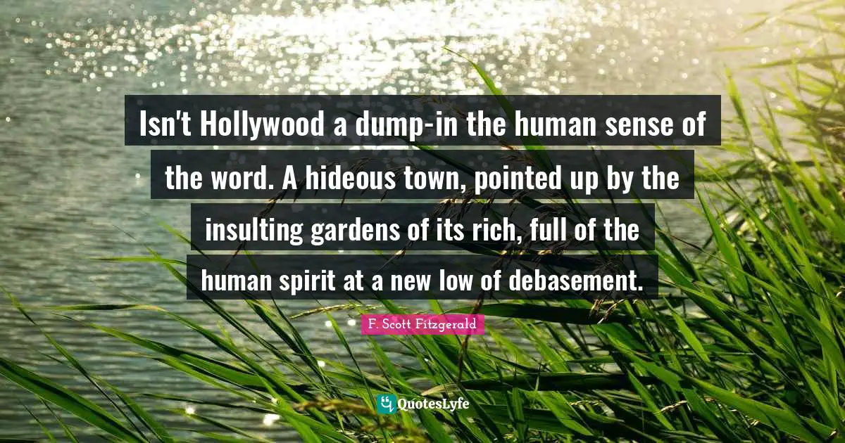 Isn't Hollywood a dump-in the human sense of the word. A hideous town, pointed up by the insulting gardens of its rich, full of the human spirit at a new low of debasement.