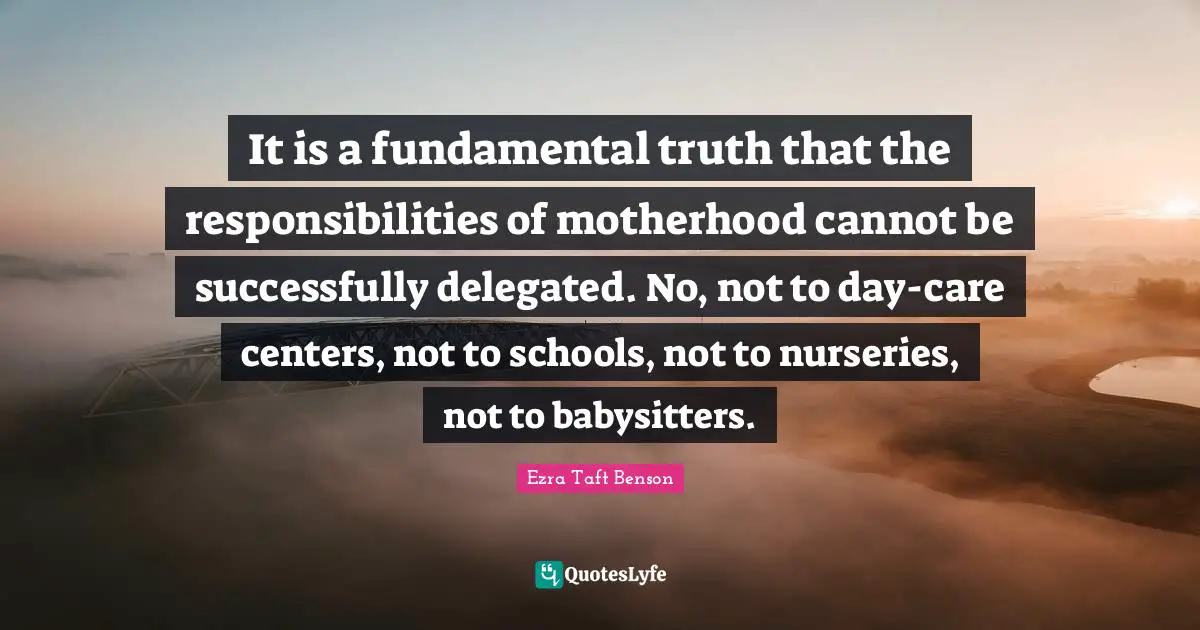 It is a fundamental truth that the responsibilities of motherhood cannot be successfully delegated. No, not to day-care centers, not to schools, not to nurseries, not to babysitters.