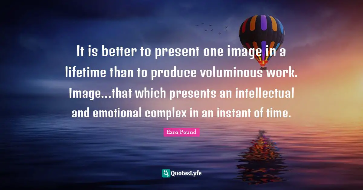 It is better to present one image in a lifetime than to produce voluminous work. Image...that which presents an intellectual and emotional complex in an instant of time.