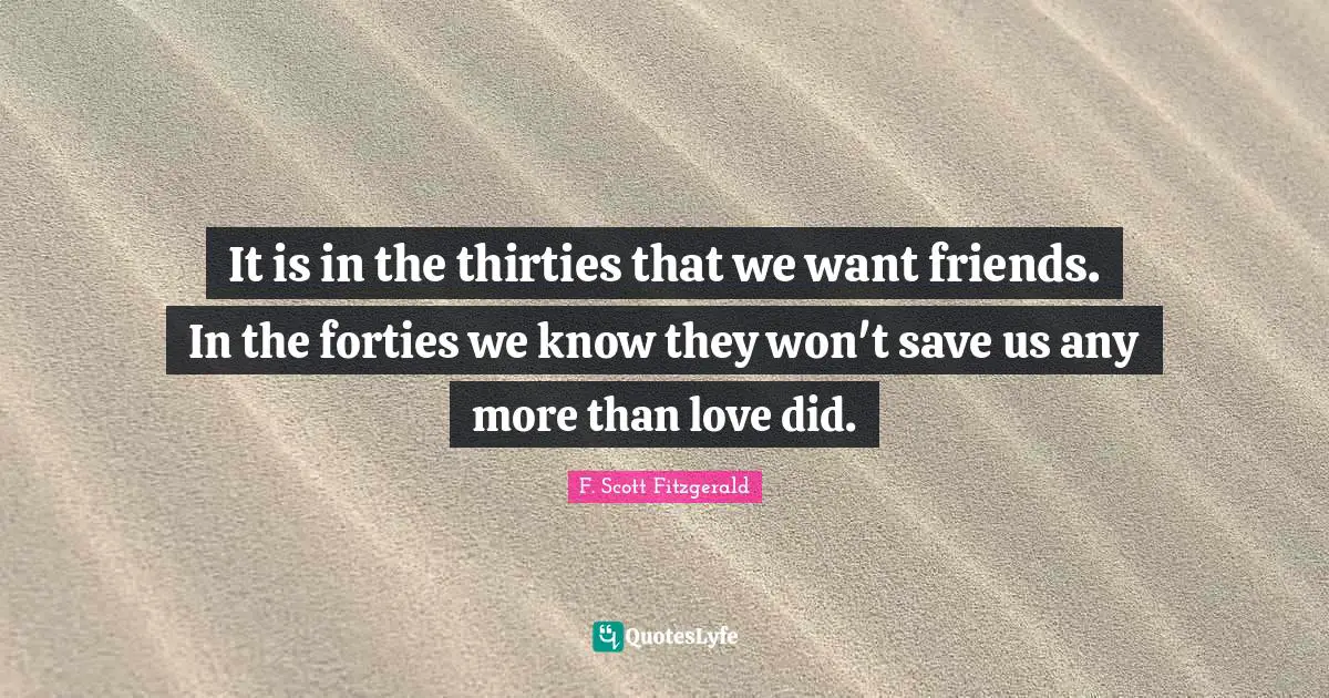 It is in the thirties that we want friends. In the forties we know they won't save us any more than love did.