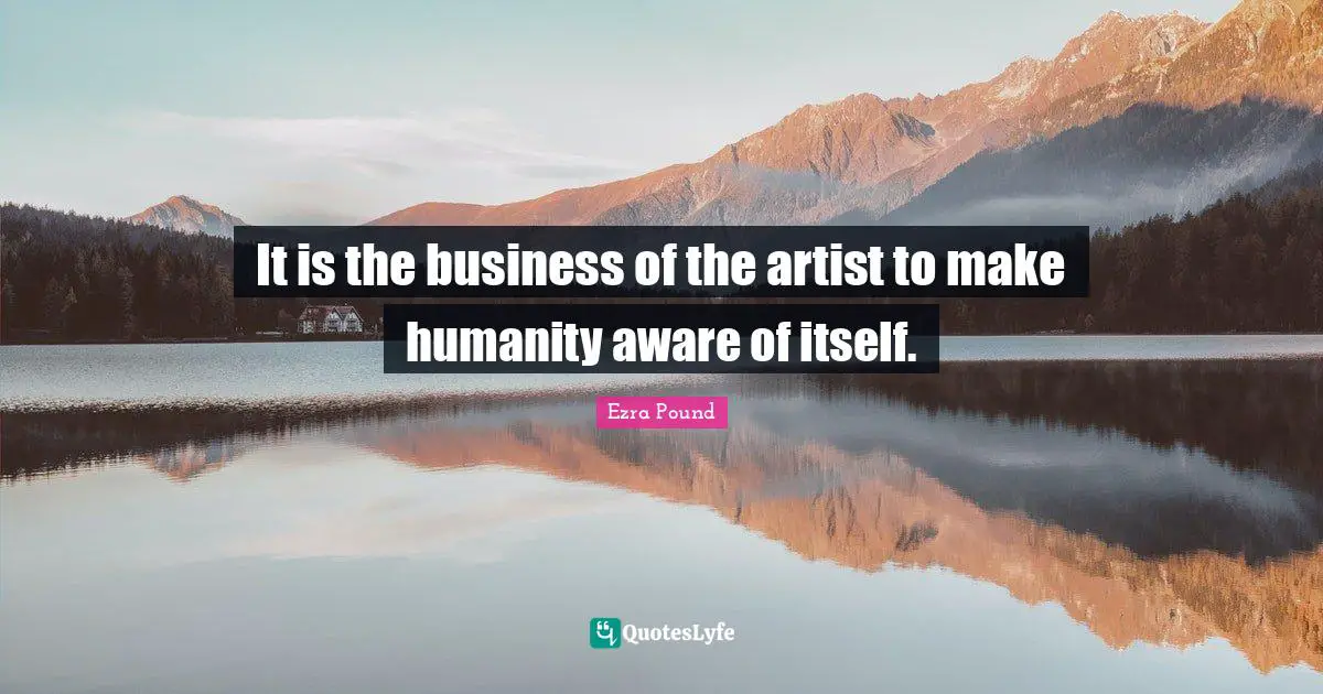 It is the business of the artist to make humanity aware of itself.
