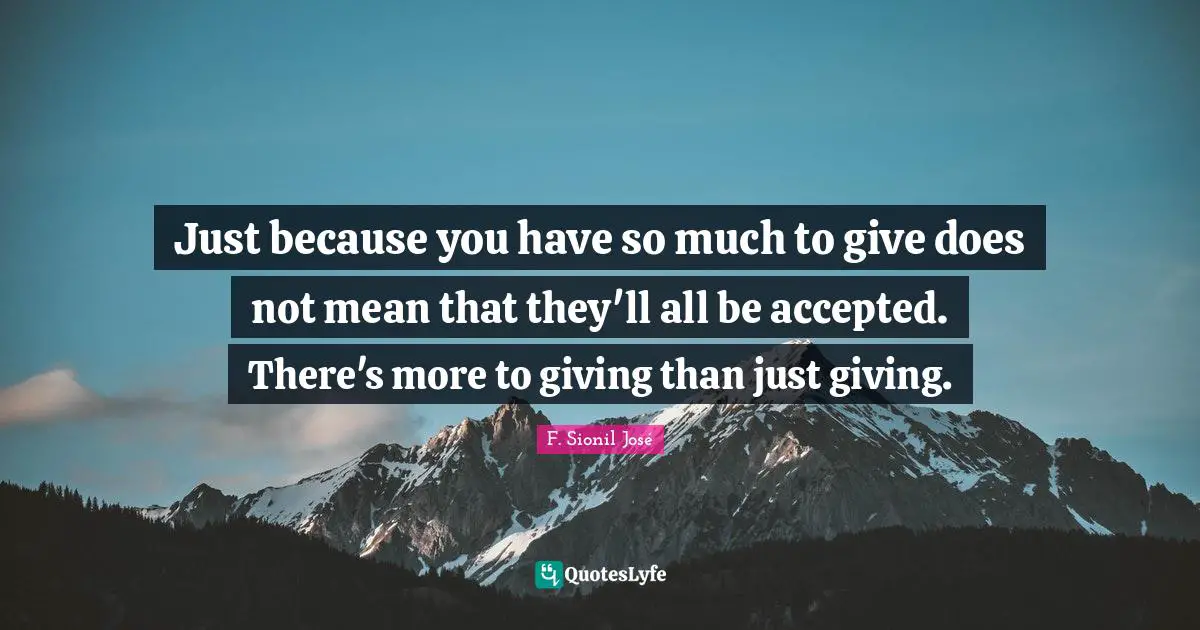 Just because you have so much to give does not mean that they'll all be accepted. There's more to giving than just giving.