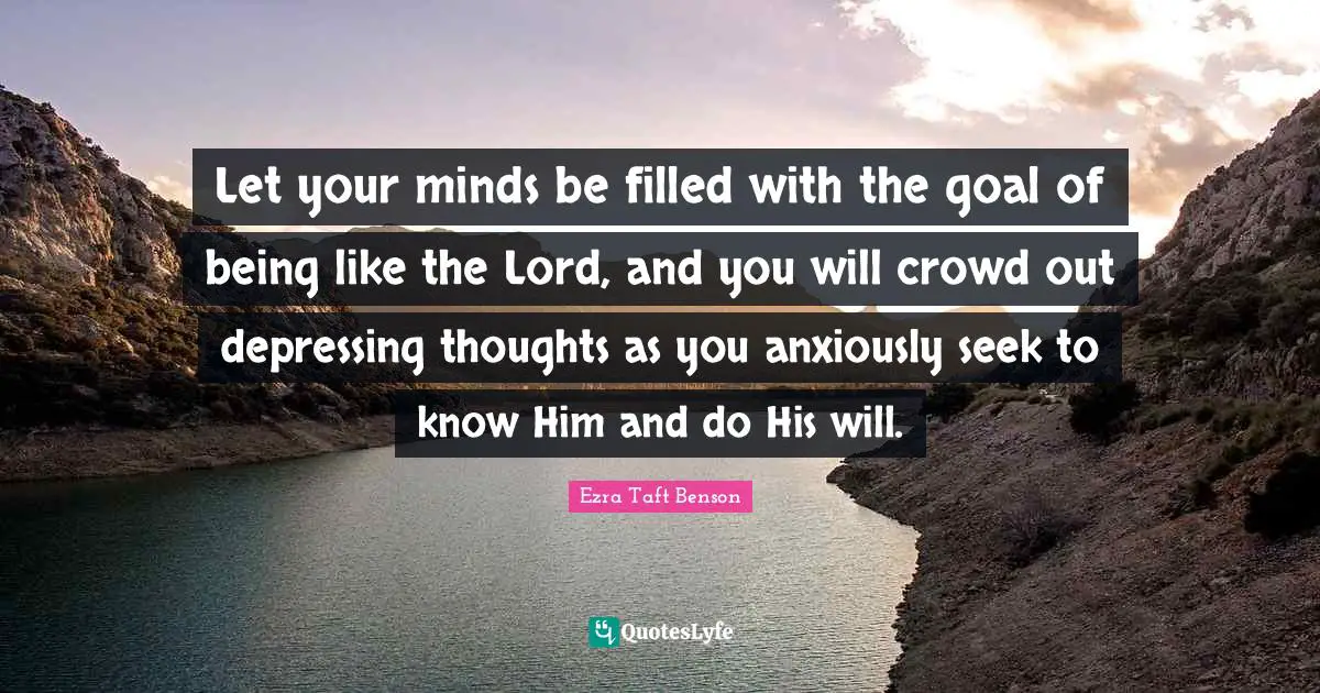 Let your minds be filled with the goal of being like the Lord, and you will crowd out depressing thoughts as you anxiously seek to know Him and do His will.