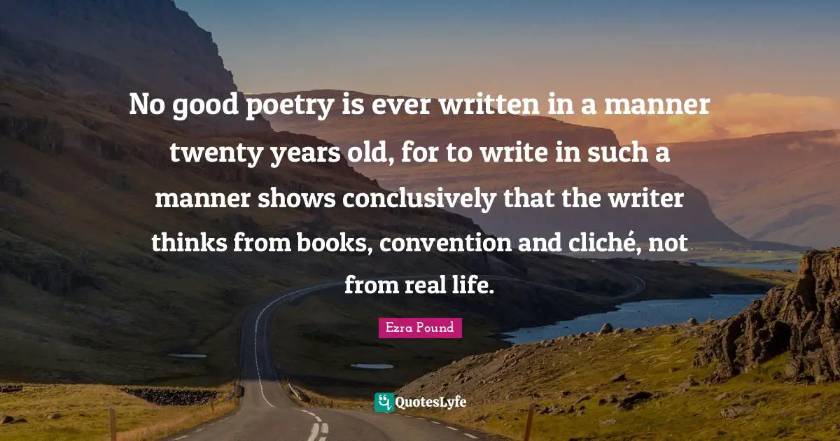 No good poetry is ever written in a manner twenty years old, for to write in such a manner shows conclusively that the writer thinks from books, convention and cliché, not from real life.