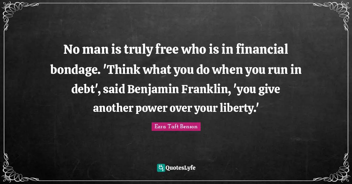 No man is truly free who is in financial bondage. 'Think what you do when you run in debt', said Benjamin Franklin, 'you give another power over your liberty.'