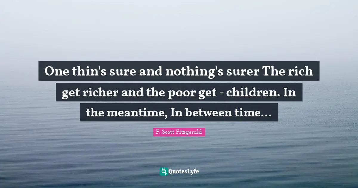 One thin's sure and nothing's surer The rich get richer and the poor get - children. In the meantime, In between time...