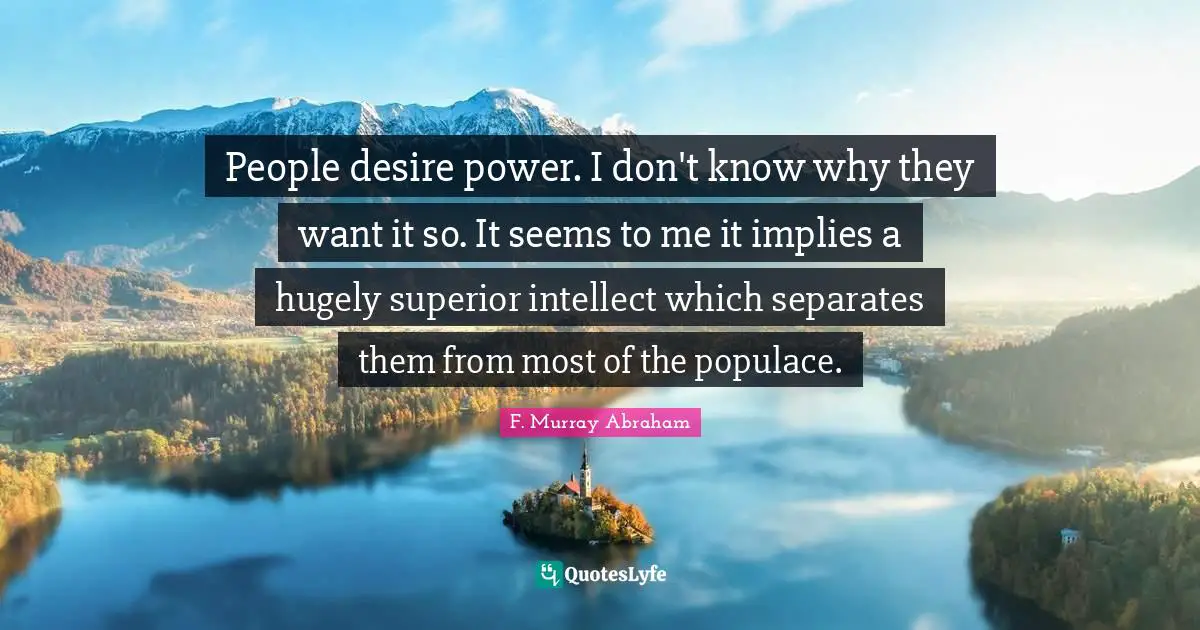 People desire power. I don't know why they want it so. It seems to me it implies a hugely superior intellect which separates them from most of the populace.