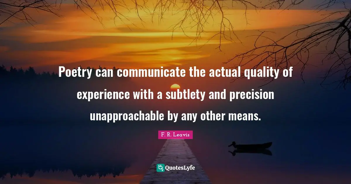 Poetry can communicate the actual quality of experience with a subtlety and precision unapproachable by any other means.