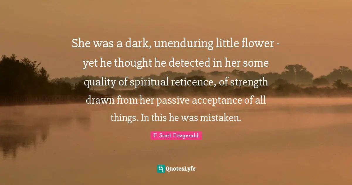 She was a dark, unenduring little flower - yet he thought he detected in her some quality of spiritual reticence, of strength drawn from her passive acceptance of all things. In this he was mistaken.