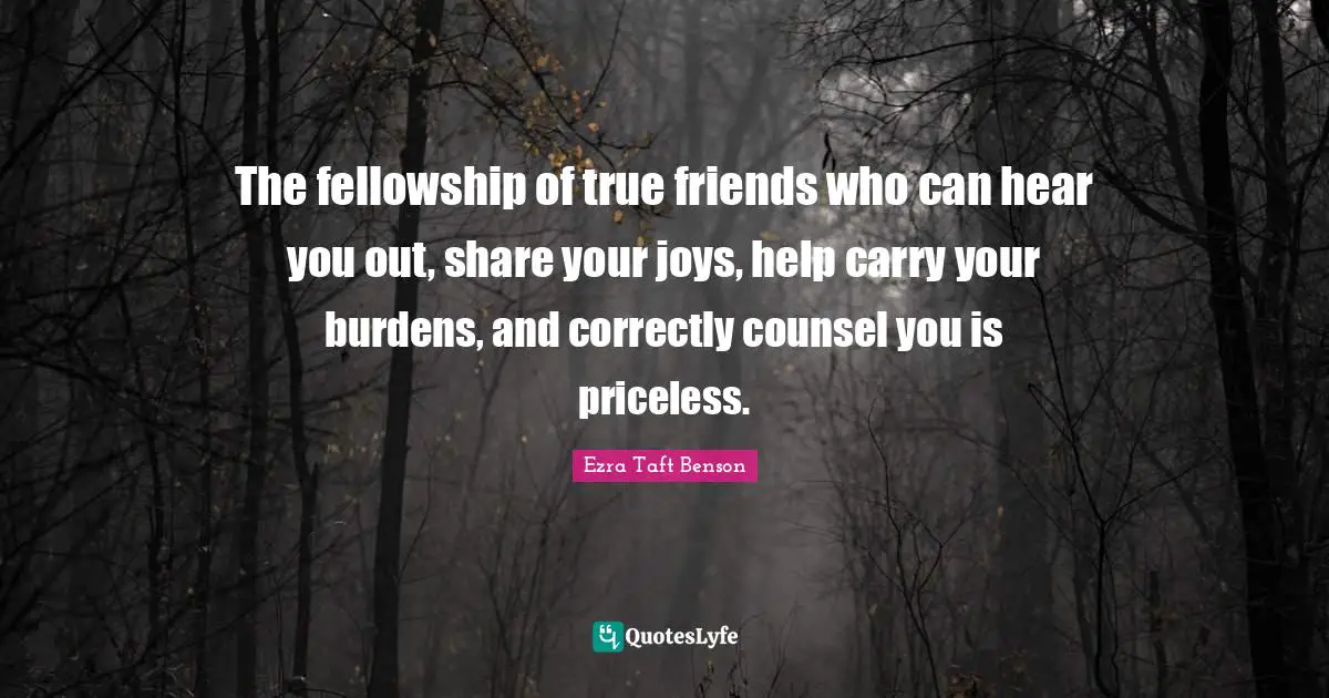 The fellowship of true friends who can hear you out, share your joys, help carry your burdens, and correctly counsel you is priceless.