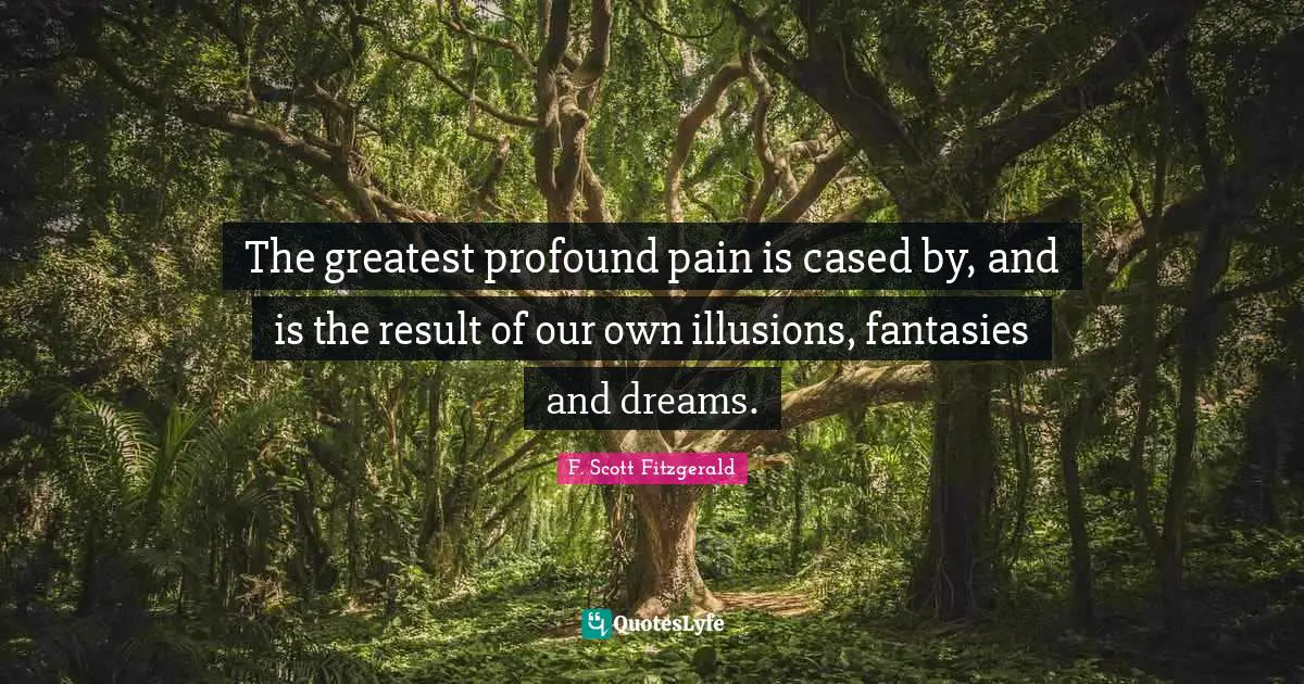 The greatest profound pain is cased by, and is the result of our own illusions, fantasies and dreams.