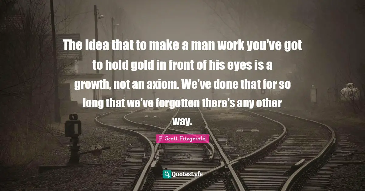 The idea that to make a man work you've got to hold gold in front of his eyes is a growth, not an axiom. We've done that for so long that we've forgotten there's any other way.