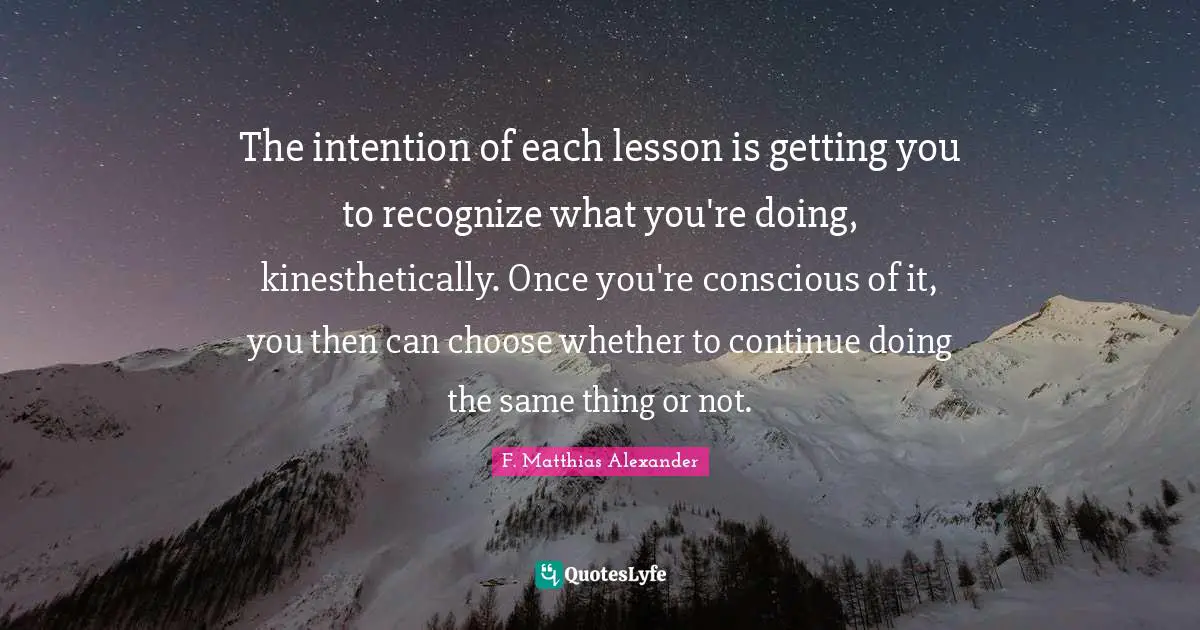 The intention of each lesson is getting you to recognize what you're doing, kinesthetically. Once you're conscious of it, you then can choose whether to continue doing the same thing or not.