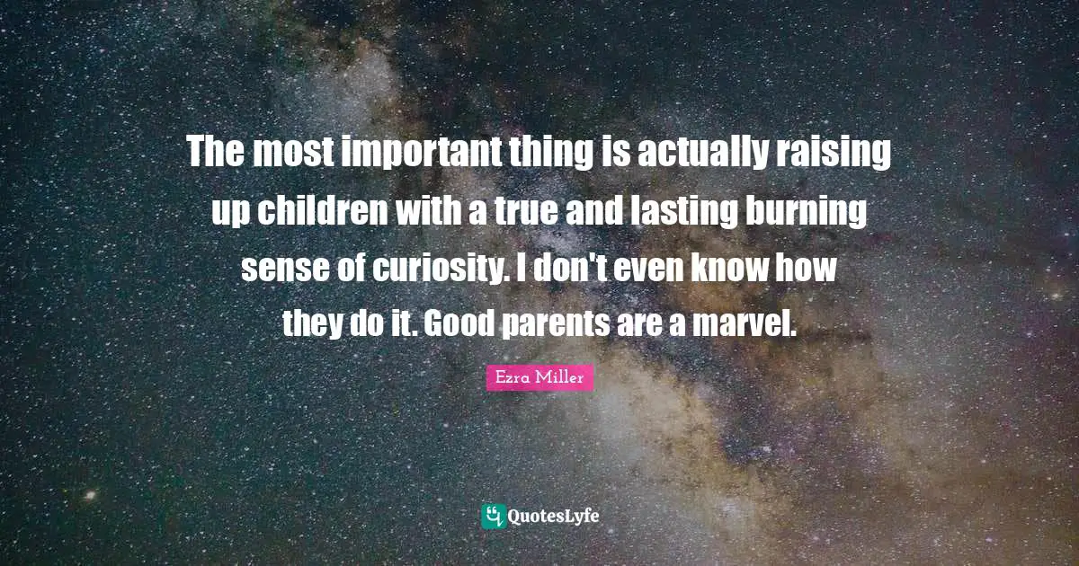 The most important thing is actually raising up children with a true and lasting burning sense of curiosity. I don't even know how they do it. Good parents are a marvel.