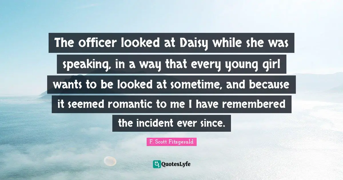The officer looked at Daisy while she was speaking, in a way that every young girl wants to be looked at sometime, and because it seemed romantic to me I have remembered the incident ever since.