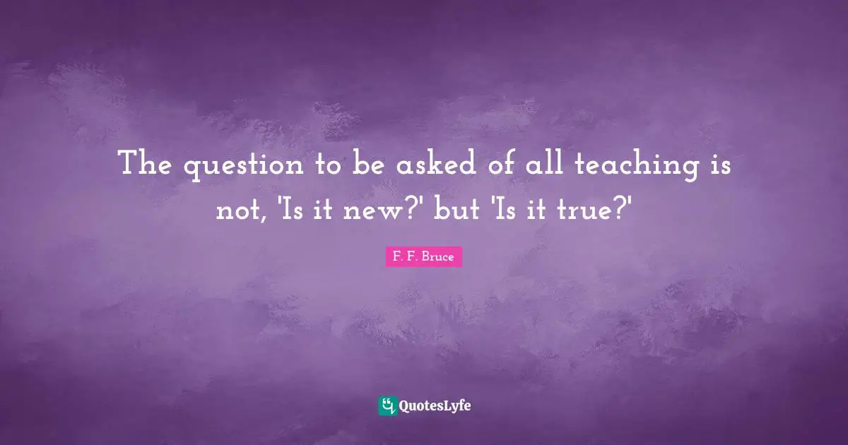 The question to be asked of all teaching is not, 'Is it new?' but 'Is it true?'