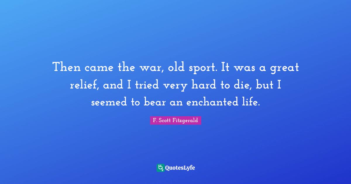Then came the war, old sport. It was a great relief, and I tried very hard to die, but I seemed to bear an enchanted life.