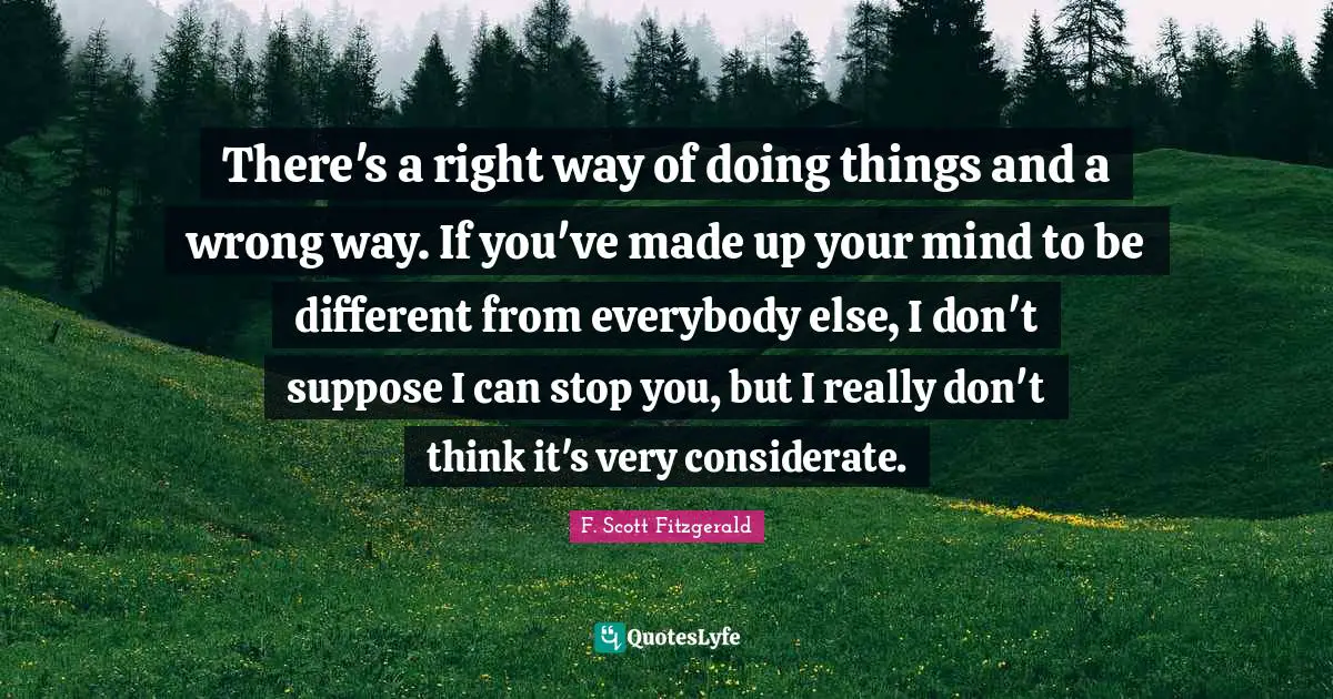 There's a right way of doing things and a wrong way. If you've made up your mind to be different from everybody else, I don't suppose I can stop you, but I really don't think it's very considerate.