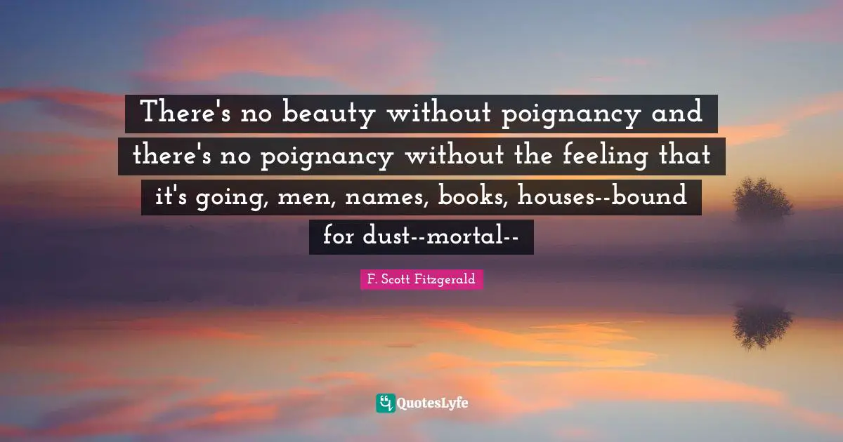 There's no beauty without poignancy and there's no poignancy without the feeling that it's going, men, names, books, houses--bound for dust--mortal--