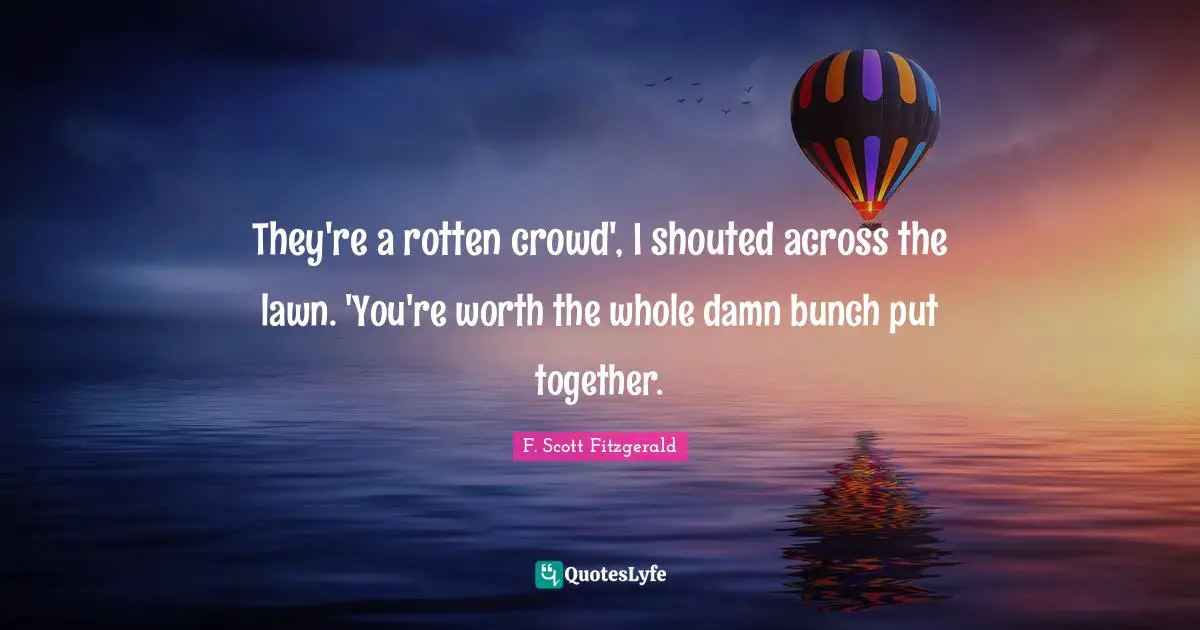 They're a rotten crowd', I shouted across the lawn. 'You're worth the whole damn bunch put together.