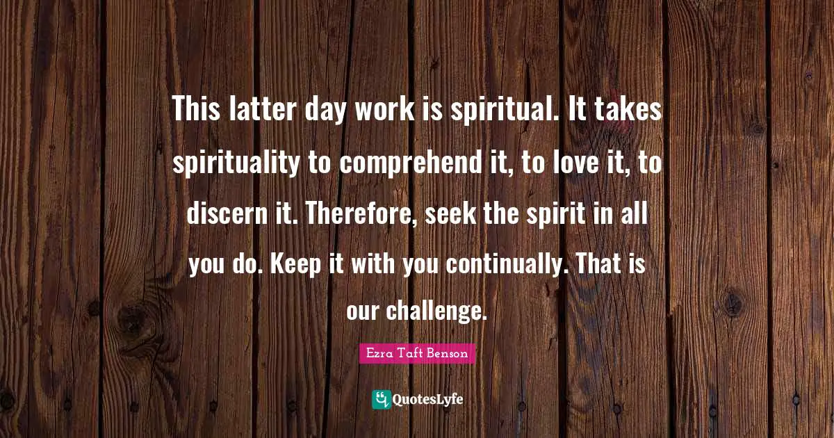 This latter day work is spiritual. It takes spirituality to comprehend it, to love it, to discern it. Therefore, seek the spirit in all you do. Keep it with you continually. That is our challenge.