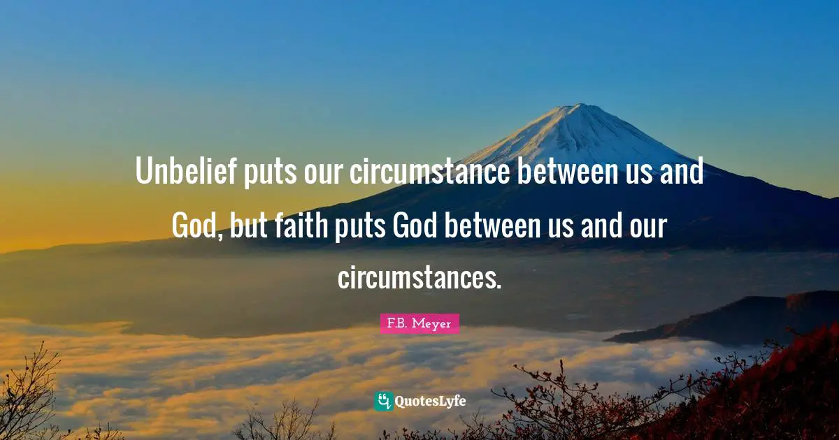 Unbelief puts our circumstance between us and God, but faith puts God between us and our circumstances.