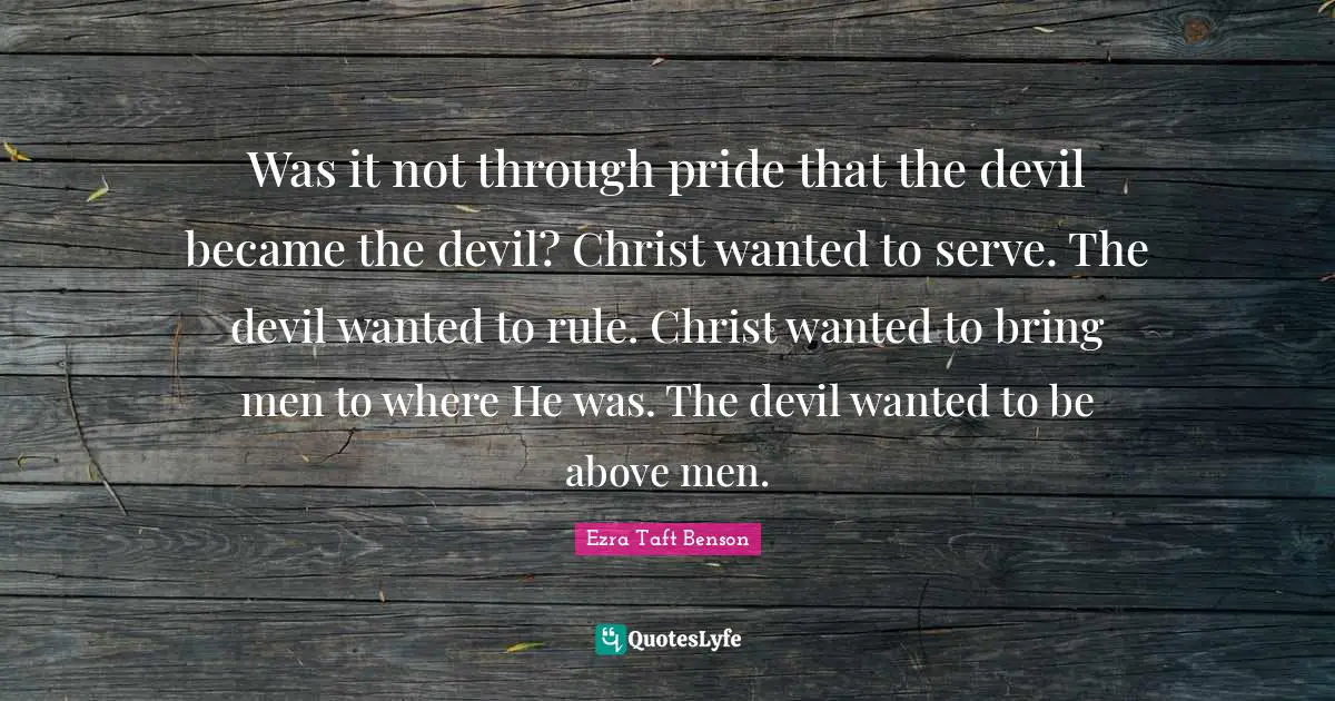 Was it not through pride that the devil became the devil? Christ wanted to serve. The devil wanted to rule. Christ wanted to bring men to where He was. The devil wanted to be above men.