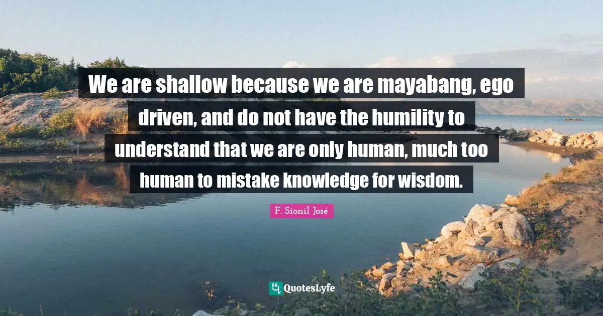 We are shallow because we are mayabang, ego driven, and do not have the humility to understand that we are only human, much too human to mistake knowledge for wisdom.