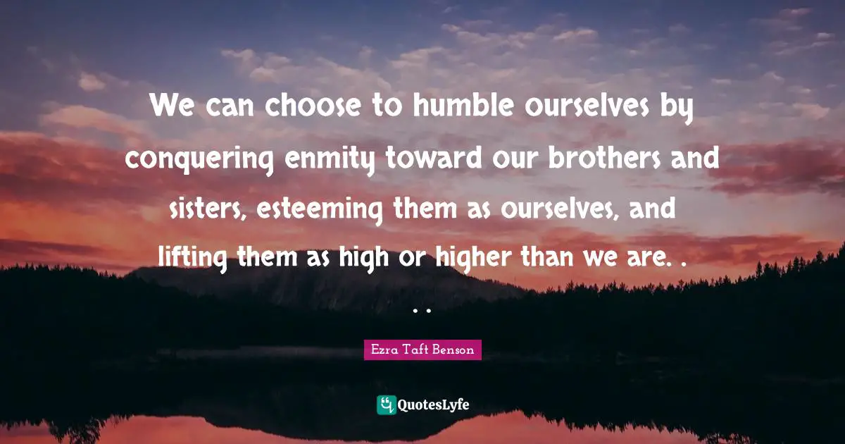 We can choose to humble ourselves by conquering enmity toward our brothers and sisters, esteeming them as ourselves, and lifting them as high or higher than we are. . . .
