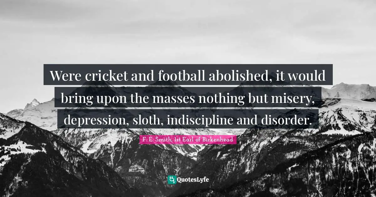 F. E. Smith, 1st Earl Of Birkenhead Quotes: "Were cricket and football abolished, it would bring upon the masses nothing but misery, depression, sloth, indiscipline and disorder."