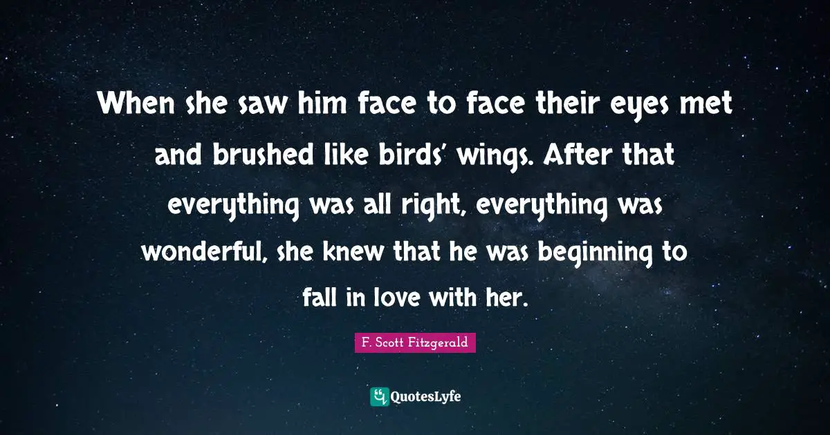 When she saw him face to face their eyes met and brushed like birds’ wings. After that everything was all right, everything was wonderful, she knew that he was beginning to fall in love with her.