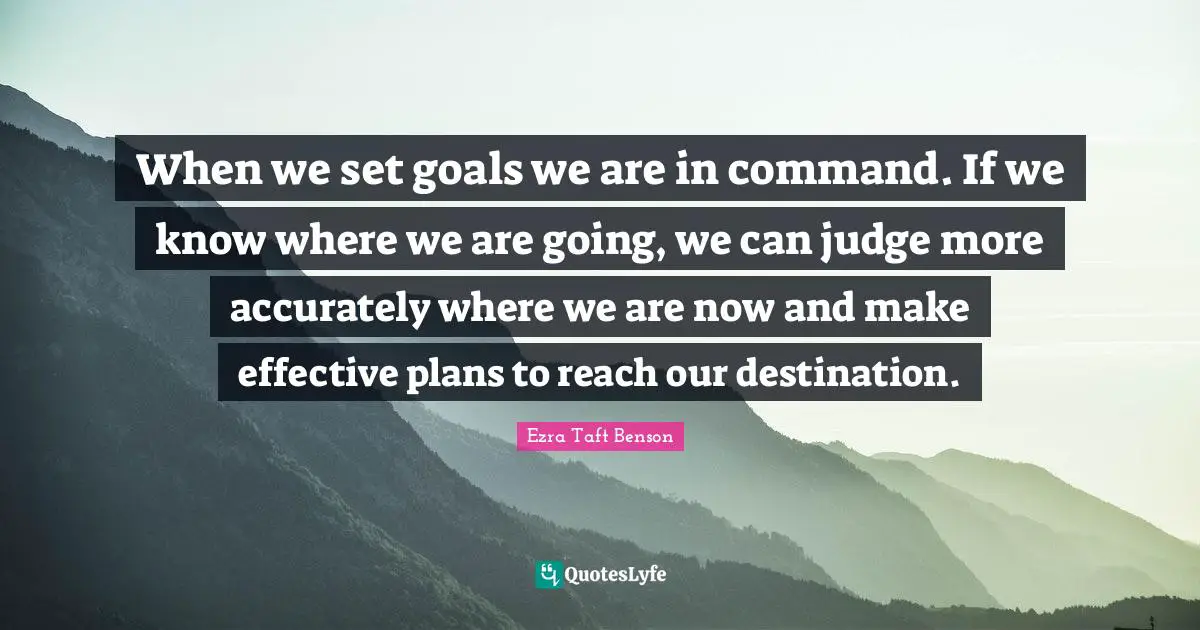 When we set goals we are in command. If we know where we are going, we can judge more accurately where we are now and make effective plans to reach our destination.