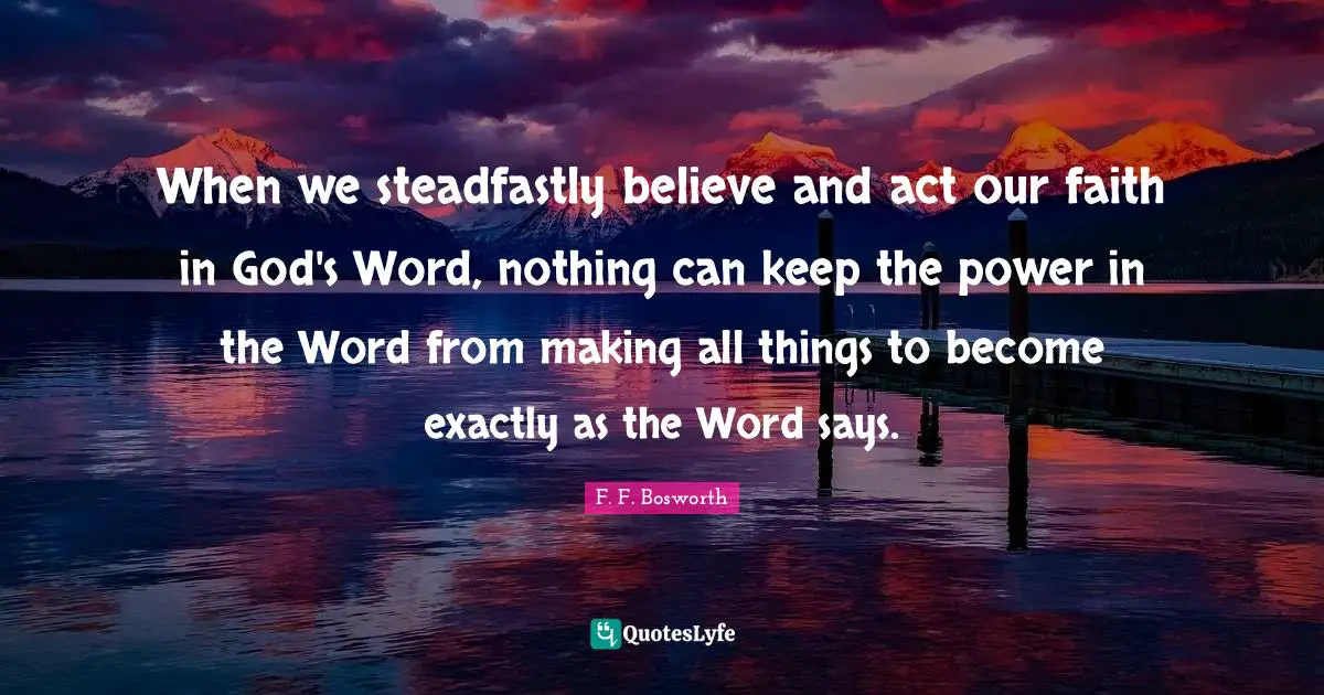 Faith In God Quotes: "When we steadfastly believe and act our faith in God's Word, nothing can keep the power in the Word from making all things to become exactly as the Word says."