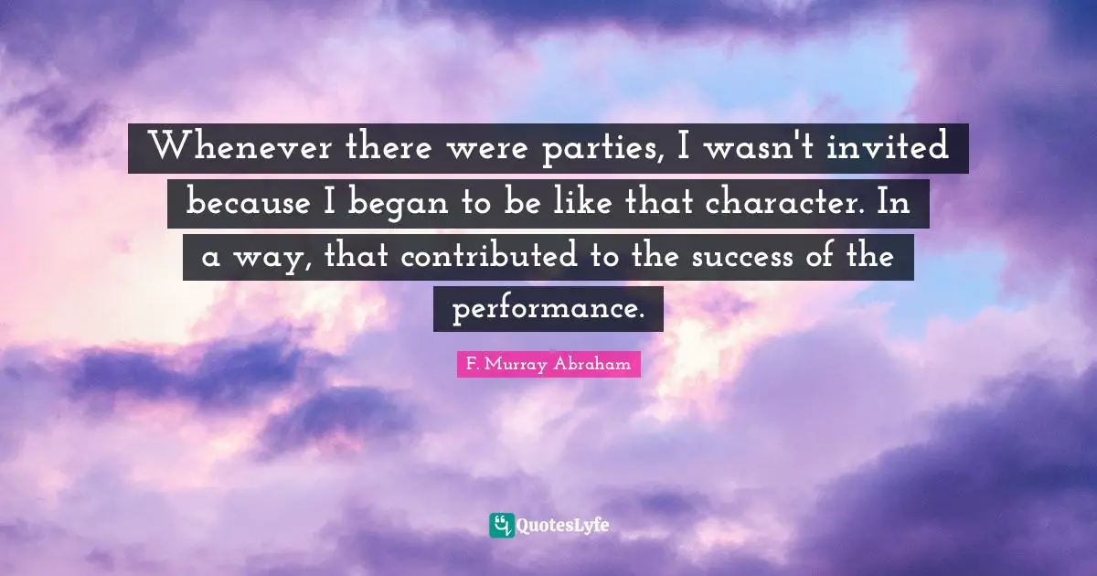 Whenever there were parties, I wasn't invited because I began to be like that character. In a way, that contributed to the success of the performance.