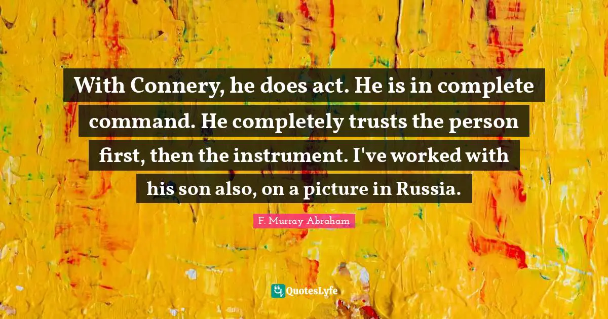 With Connery, he does act. He is in complete command. He completely trusts the person first, then the instrument. I've worked with his son also, on a picture in Russia.